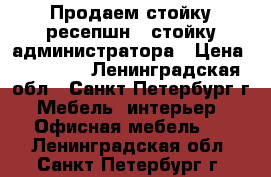 Продаем стойку ресепшн / стойку администратора › Цена ­ 18 500 - Ленинградская обл., Санкт-Петербург г. Мебель, интерьер » Офисная мебель   . Ленинградская обл.,Санкт-Петербург г.